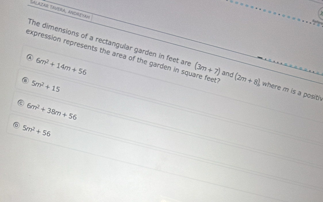 SALAZAR TAVERA, ANDREYAH
expression represents the area of the garden in square feet '
④ 6m^2+14m+56
The dimensions of a rectangular garden in feet are (3m+7) and (2m+8) , where m is a positiv
⑧ 5m^2+15
6m^2+38m+56
5m^2+56