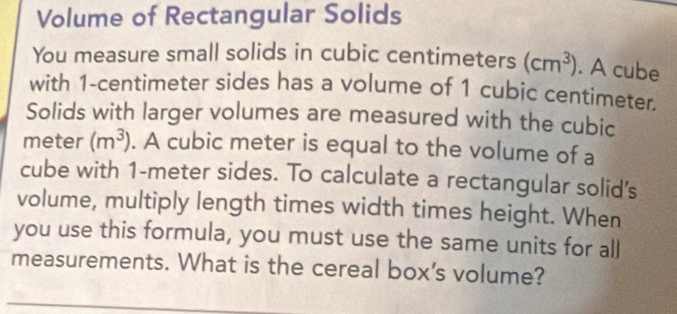 Volume of Rectangular Solids 
You measure small solids in cubic centimeters (cm^3). A cube 
with 1-centimeter sides has a volume of 1 cubic centimeter. 
Solids with larger volumes are measured with the cubic
meter (m^3). A cubic meter is equal to the volume of a 
cube with 1-meter sides. To calculate a rectangular solid's 
volume, multiply length times width times height. When 
you use this formula, you must use the same units for all 
measurements. What is the cereal box's volume?