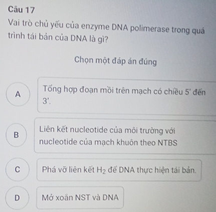 Vai trò chủ yếu của enzyme DNA polimerase trong quá
trình tái bản của DNA là gì?
Chọn một đáp án đúng
A Tổng hợp đoạn mồi trên mạch có chiều 5' đến
3'.
B Liên kết nucleotide của môi trường với
nucleotide của mạch khuôn theo NTBS
C Phá vỡ liên kết H_2 để DNA thực hiện tái bản.
D Mở xoän NST và DNA