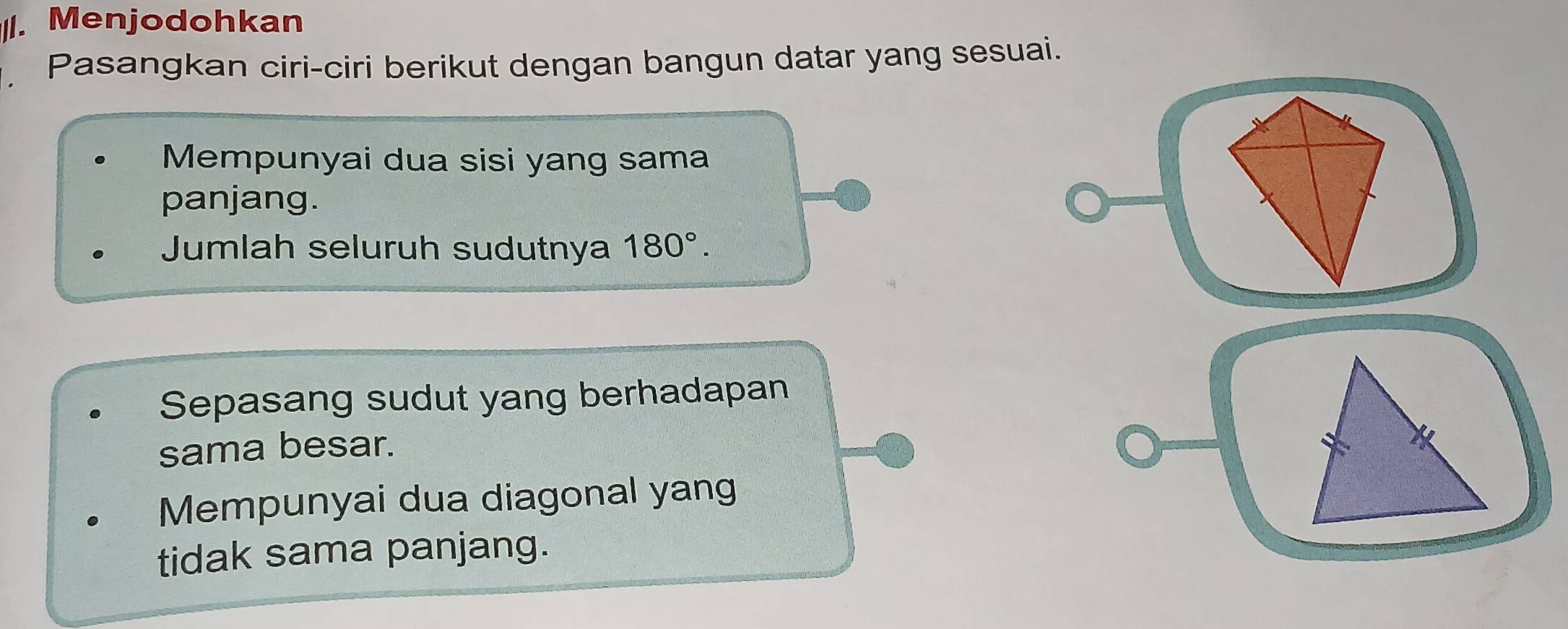 Menjodohkan 
Pasangkan ciri-ciri berikut dengan bangun datar yang sesuai. 
Mempunyai dua sisi yang sama 
panjang. 
Jumlah seluruh sudutnya 180°. 
Sepasang sudut yang berhadapan 
sama besar. 
Mempunyai dua diagonal yang 
tidak sama panjang.