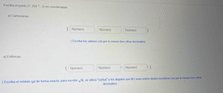 Escriba el punto (7,255°,-3) en coordenadas 
a) Cartesianas 
Número Número Número ) 
( Escriba los valores con por lo menos tres cifras decimales) 
a) Esféricas 
Número Número Número 
( Escriba el módulo (ρ) de forma exacta, para escribir sqrt(a) , se utiliza ''sqrt(a)'' y los ángulos que NO sean entros deben escribirse con por lo menos tres cifras 
decimales)