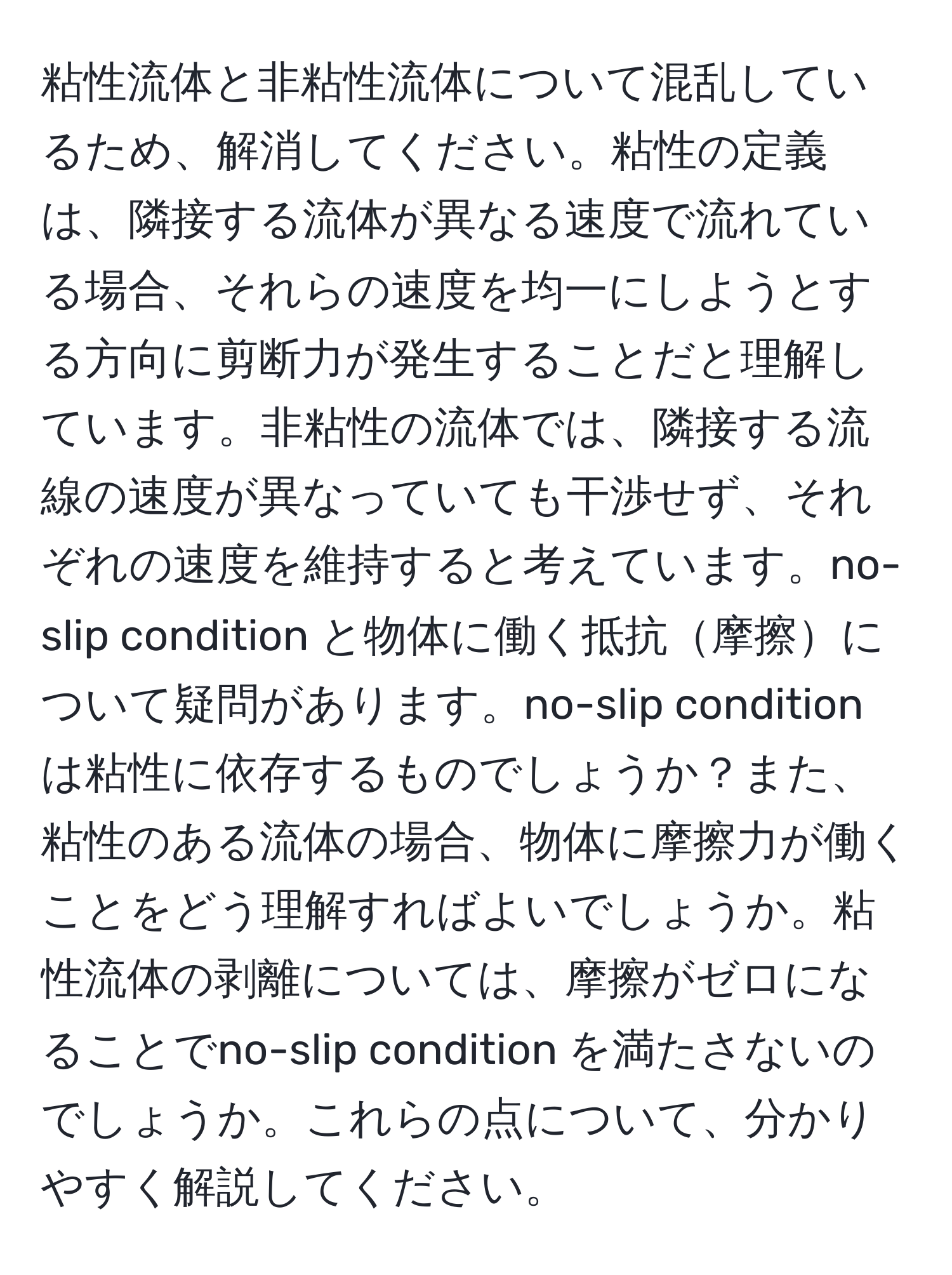 粘性流体と非粘性流体について混乱しているため、解消してください。粘性の定義は、隣接する流体が異なる速度で流れている場合、それらの速度を均一にしようとする方向に剪断力が発生することだと理解しています。非粘性の流体では、隣接する流線の速度が異なっていても干渉せず、それぞれの速度を維持すると考えています。no-slip condition と物体に働く抵抗摩擦について疑問があります。no-slip condition は粘性に依存するものでしょうか？また、粘性のある流体の場合、物体に摩擦力が働くことをどう理解すればよいでしょうか。粘性流体の剥離については、摩擦がゼロになることでno-slip condition を満たさないのでしょうか。これらの点について、分かりやすく解説してください。