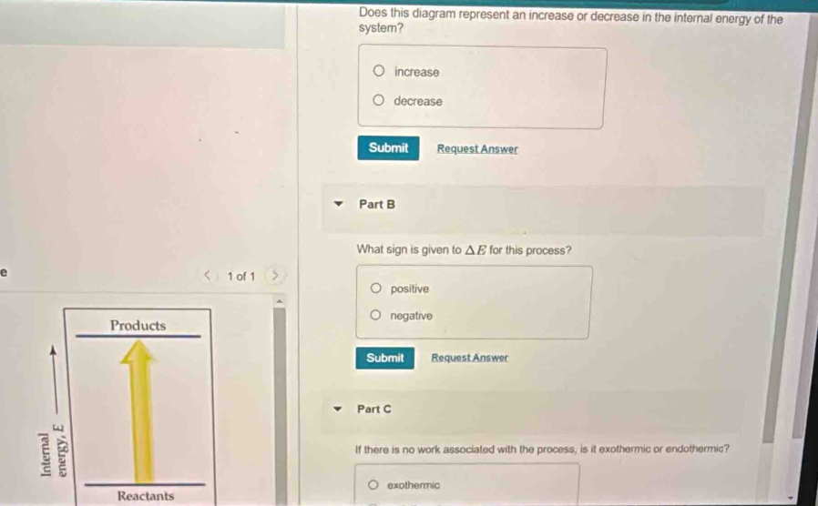 Does this diagram represent an increase or decrease in the internal energy of the
system?
increase
decrease
Submit Request Answer
Part B
What sign is given to △ E for this process?
e
1 of 1
positive
negative
Submit Request Answer
Part C
If there is no work associated with the process, is it exothermic or endothermic?
exothermic
Reactants