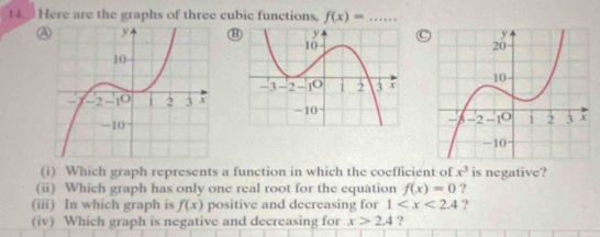 Here are the graphs of three cubic functions, f(x)=... 
A⑬C 

(i) Which graph represents a function in which the coefficient of x^3 is negative? 
(ii) Which graph has only one real root for the equation f(x)=0 ? 
(iii) In which graph is f(x) positive and decreasing for 1 ? 
(iv) Which graph is negative and decreasing for x>2.4 ?