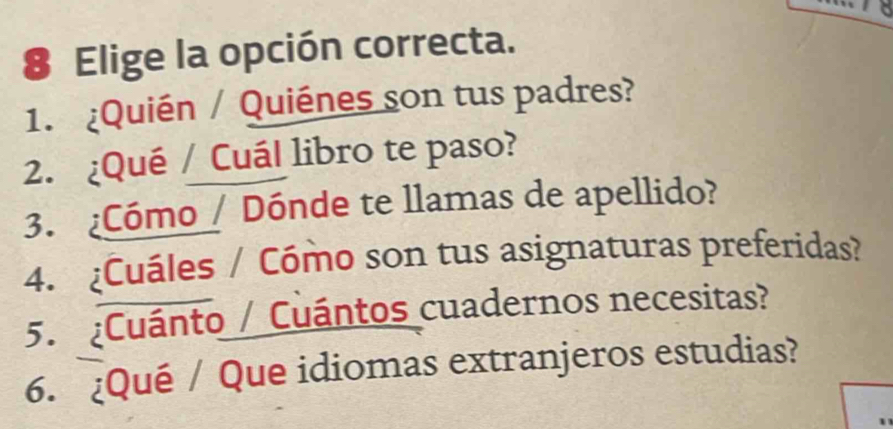 Elige la opción correcta. 
1. ¿Quién / Quiénes son tus padres? 
2. ¿Qué / Cuál libro te paso? 
3. ¿Cómo / Dónde te llamas de apellido? 
4. ¿Cuáles / Cómo son tus asignaturas preferidas? 
5. ¿Cuánto / Cuántos cuadernos necesitas? 
6. ¿Qué / Que idiomas extranjeros estudias?