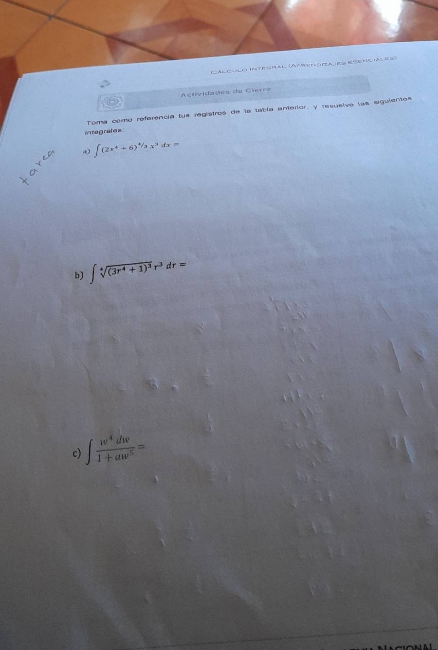 Cálculo Intégral (Aprendizajes Esenciales) 
Actividades de Cierre 
Toma como referencia tus registros de la tabla anterior, y resuelve las siguientes 
integrales: 
a) ∈t (2x^4+6)^4/3x^3dx=
b) ∈t sqrt[4]((3r^4+1)^3)r^3dr=
c) ∈t  w^4dw/1+aw^5 =