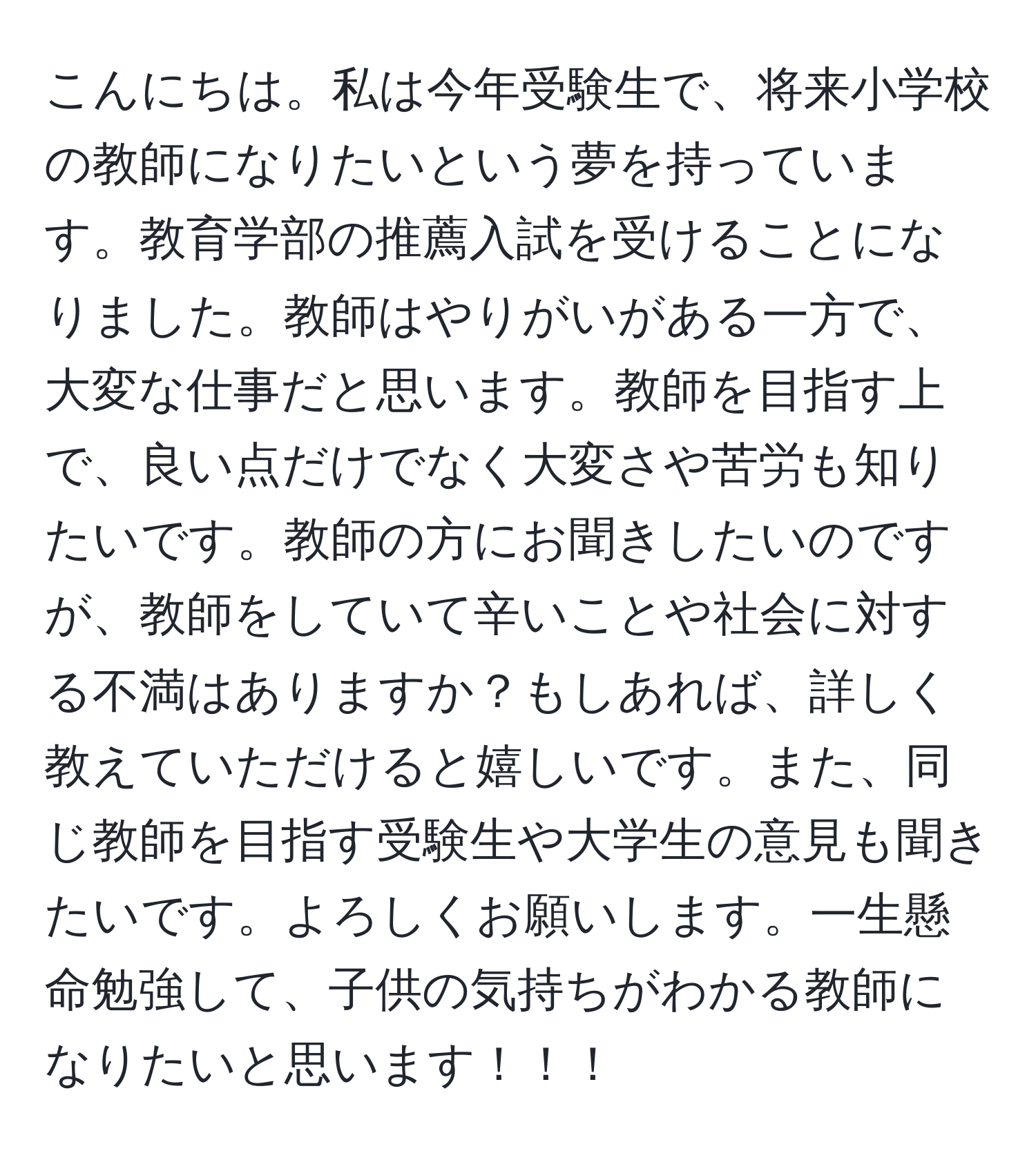 こんにちは。私は今年受験生で、将来小学校の教師になりたいという夢を持っています。教育学部の推薦入試を受けることになりました。教師はやりがいがある一方で、大変な仕事だと思います。教師を目指す上で、良い点だけでなく大変さや苦労も知りたいです。教師の方にお聞きしたいのですが、教師をしていて辛いことや社会に対する不満はありますか？もしあれば、詳しく教えていただけると嬉しいです。また、同じ教師を目指す受験生や大学生の意見も聞きたいです。よろしくお願いします。一生懸命勉強して、子供の気持ちがわかる教師になりたいと思います！！！