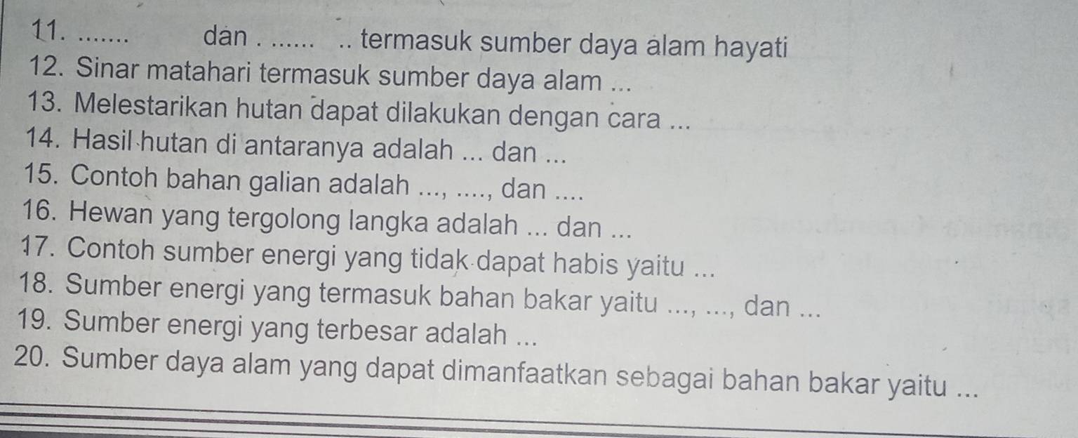 ....... dan . __termasuk sumber daya alam hayati 
12. Sinar matahari termasuk sumber daya alam ... 
13. Melestarikan hutan dapat dilakukan dengan cara ... 
14. Hasil hutan di antaranya adalah ... dan ... 
15. Contoh bahan galian adalah ..., ...., dan .... 
16. Hewan yang tergolong langka adalah ... dan ... 
17. Contoh sumber energi yang tidak dapat habis yaitu ... 
18. Sumber energi yang termasuk bahan bakar yaitu ..., ..., dan ... 
19. Sumber energi yang terbesar adalah ... 
20. Sumber daya alam yang dapat dimanfaatkan sebagai bahan bakar yaitu ...