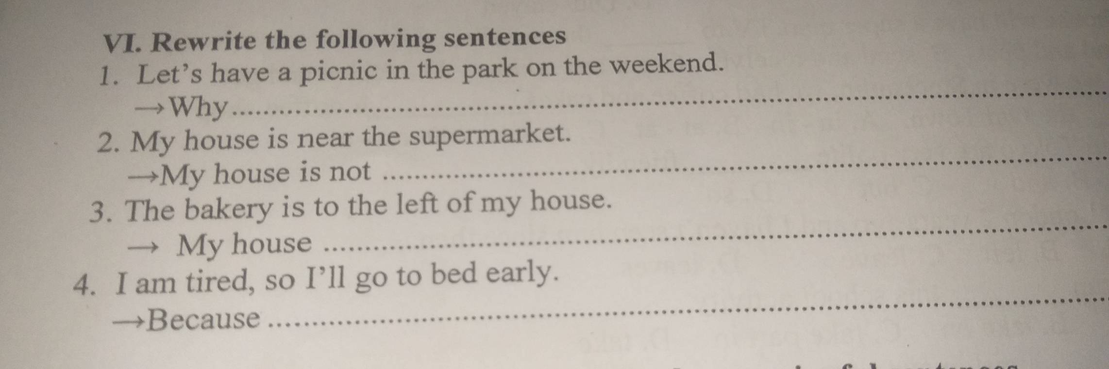 Rewrite the following sentences 
_ 
1. Let’s have a picnic in the park on the weekend. 
→Why 
2. My house is near the supermarket. 
→My house is not 
_ 
_ 
3. The bakery is to the left of my house. 
→ My house 
_ 
4. I am tired, so I’ll go to bed early. 
→Because