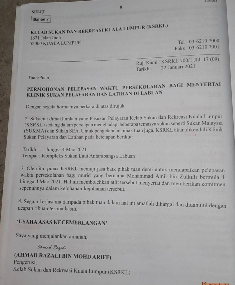 SULIT
Bahan 2
KELAB SUKAN DAN REKREASI KUALA LUMPUR (KSRKL)
1671 Jalan Ipoh
52000 KUALA LUMPUR
Tel : 03-6210 7000
Faks : 03-6210 7001
Ruj. Kami : KSRKL.700/1 Jld. 17 (09)
Tarikh : 22 Januari 2021
Tuan/Puan,
PERMOHONAN PELEPASAN WAKTU PERSEKOLAHAN BAGI MENYERTAI
KLINIK SUKAN PELAYARAN DAN LATIHAN DI LABUAN
Dengan segala hormatnya perkara di atas dirujuk.
2. Sukacita dimaklumkan yang Pasukan Pelayaran Kelab Sukan dan Rekreasi Kuala Lumpur
(KSRKL) sedang dalam persiapan menghadapi beberapa temasya sukan seperti Sukan Malaysia
(SUKMA) dan Sukan SEA. Untuk pengetahuan pihak tuan juga, KSRKL akan dikendali Klinik
Sukan Pelayaran dan Latihan pada ketetapan berikut:
Tarikh : 1 hingga 4 Mac 2021
Tempat : Kompleks Sukan Laut Antarabangsa Labuan
3. Oleh itu, pihak KSRKL memuji jasa baik pihak tuan demi untuk mendapatkan pelepasan
waktu persekolahan bagi murid yang bernama Mohammad Amil bin Zulkifli bermula 1
hingga 4 Mac 2021. Hal ini membolehkan atlit tersebut menyertai dan memberikan komitmen
sepenuhnya dalam kejohanan-kejohanan tersebut.
4. Segala kerjasama daripada pihak tuan dalam hal ini amatlah dihargai dan didahului dengan
ucapan ribuan terima kasih.
‘USAHA ASAS KECEMERLANGAN’
Saya yang menjalankan amanah,
Ahmad Rayali
(AHMAD RAZALI BIN MOHD ARIFF)
Pengerusi,
Kelab Sukan dan Rekreasi Kuala Lumpur (KSRKL)