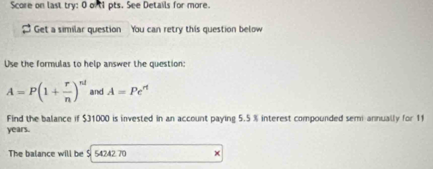 Score on last try: 0 out1 pts. See Details for more. 
Get a similar question You can retry this question below 
Use the formulas to help answer the question:
A=P(1+ r/n )^nl and A=Pe^(rt)
Find the balance if $31000 is invested in an account paying 5.5 % interest compounded semi annually for 11
years. 
The balance will be $ 54242 70