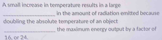 A small increase in temperature results in a large 
_in the amount of radiation emitted because 
doubling the absolute temperature of an object 
_the maximum energy output by a factor of
16, or 24.