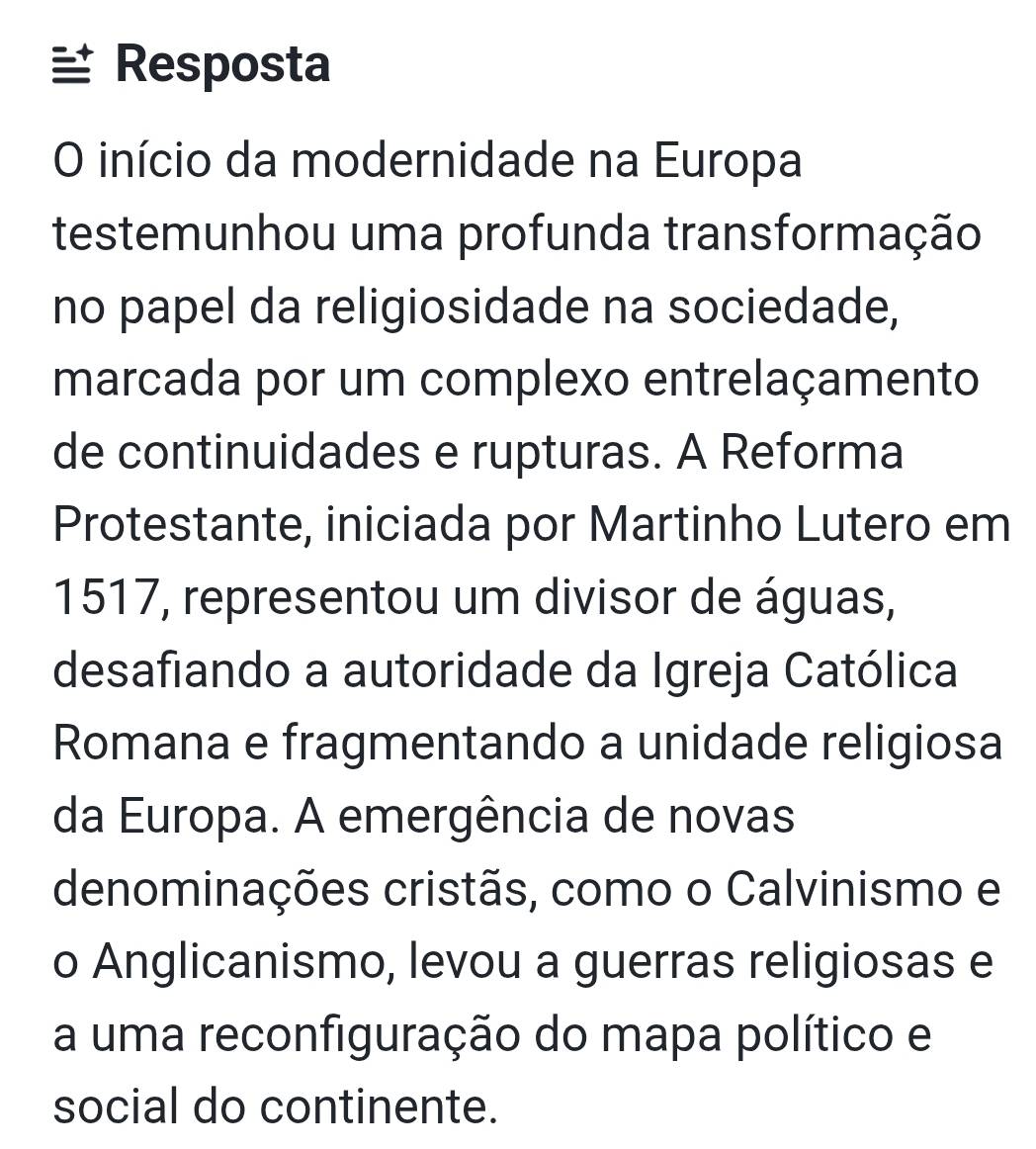 Resposta 
O início da modernidade na Europa 
testemunhou uma profunda transformação 
no papel da religiosidade na sociedade, 
marcada por um complexo entrelaçamento 
de continuidades e rupturas. A Reforma 
Protestante, iniciada por Martinho Lutero em
1517, representou um divisor de águas, 
desafiando a autoridade da Igreja Católica 
Romana e fragmentando a unidade religiosa 
da Europa. A emergência de novas 
denominações cristãs, como o Calvinismo e 
o Anglicanismo, levou a guerras religiosas e 
a uma reconfiguração do mapa político e 
social do continente.