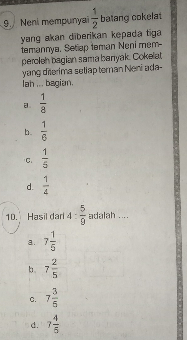 Neni mempunyai  1/2  batang cokelat
yang akan diberikan kepada tiga 
temannya. Setiap teman Neni mem-
peroleh bagian sama banyak. Cokelat
yang diterima setiap teman Neni ada-
lah ... bagian.
a.  1/8 
b.  1/6 
C.  1/5 
d.  1/4 
10. Hasil dari 4: 5/9  adalah ....
a. 7 1/5 
b. 7 2/5 
C. 7 3/5 
d. 7 4/5 