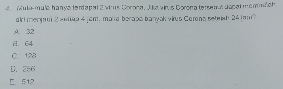 Mula-mula hanya terdapat 2 virus Corona. Jika virus Corona tersebut dapat membelah
diri menjadi 2 setiap 4 jam, maka berapa banyak virus Corona setelah 24 jam?
A. 32
B. 64
C. 128
D. 256
E. 512