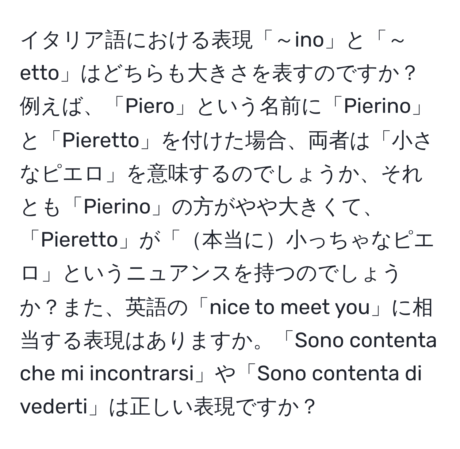 イタリア語における表現「～ino」と「～etto」はどちらも大きさを表すのですか？例えば、「Piero」という名前に「Pierino」と「Pieretto」を付けた場合、両者は「小さなピエロ」を意味するのでしょうか、それとも「Pierino」の方がやや大きくて、「Pieretto」が「本当に小っちゃなピエロ」というニュアンスを持つのでしょうか？また、英語の「nice to meet you」に相当する表現はありますか。「Sono contenta che mi incontrarsi」や「Sono contenta di vederti」は正しい表現ですか？