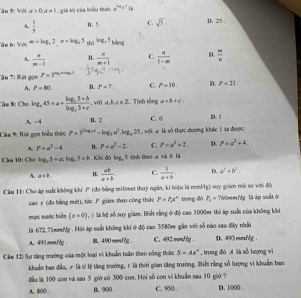 Tâu : Với a>0;a!= 1 , giá trị của biểu thức a^(log _sqrt(x))5 là
A.  1/5 ·
B. 5 .
C. sqrt(5). D. 25 .
Câu 6: Với m=log _62,n=log _65 thì log _35 bằng
A.  n/m-1   n/m+1   n/1-m 
B.
C.
D.  m/n 
Tâu 7: Rút gọn P=3^(log _9)4+log _35
A. P=80. B. P=7. C. P=10. D. P=21.
Câu 8: Cho log _645=a+frac log _25+blog _23+c với a, b. c∈ Z. Tính tổng a+b+c.
A. -4 B. 2 C. 0
D. 1
Câu 9: Rút gọn biểu thức P=3^(2log _3)a-log _5a^2.log _a25 , với a là số thực dương khác 1 ta được:
A. P=a^2-4. B. P=a^2-2. C. P=a^2+2. D. P=a^2+4.
Câu 10: Cho log _25=a;log _35=b. Khi đó log _65 tính theo a và b là
A. a+b.
B.  ab/a+b .  1/a+b .
C.
D. a^2+b^2.
Câu 11: Cho áp suất không khí P (đo bằng milimet thuỷ ngân, kí hiệu là mmHg) suy giảm mũ so với độ
cao x (đo bằng mét), tức P giảm theo công thức P=P_0e^(xi) trong đó P_0=760mmHg là áp suất ở
mực nước biển (x=0) h là hệ số suy giảm. Biết rằng ở độ cao 1000m thì áp suất của không khí
là 672,71mmHg . Hỏi áp suất không khí ở độ cao 3580m gần với số nào sau đây nhất
A. 491mmHg . B. 490 mmHg . C. 492 mmHg . D. 493 mmHg.
Câu 12: Sự tăng trưởng của một loại vi khuẩn tuân theo công thức S=A.e :', trong đó A là số lượng vi
khuẩn ban đầu, 7 là tỉ lệ tăng trưởng, 1 là thời gian tăng trưởng. Biết rằng số lượng vi khuẩn ban
đầu là 100 con và sau 5 giờ có 300 con. Hỏi số con vi khuẩn sau 10 giờ ?
A. 800 . B. 900 . C. 950 . D. 1000 .