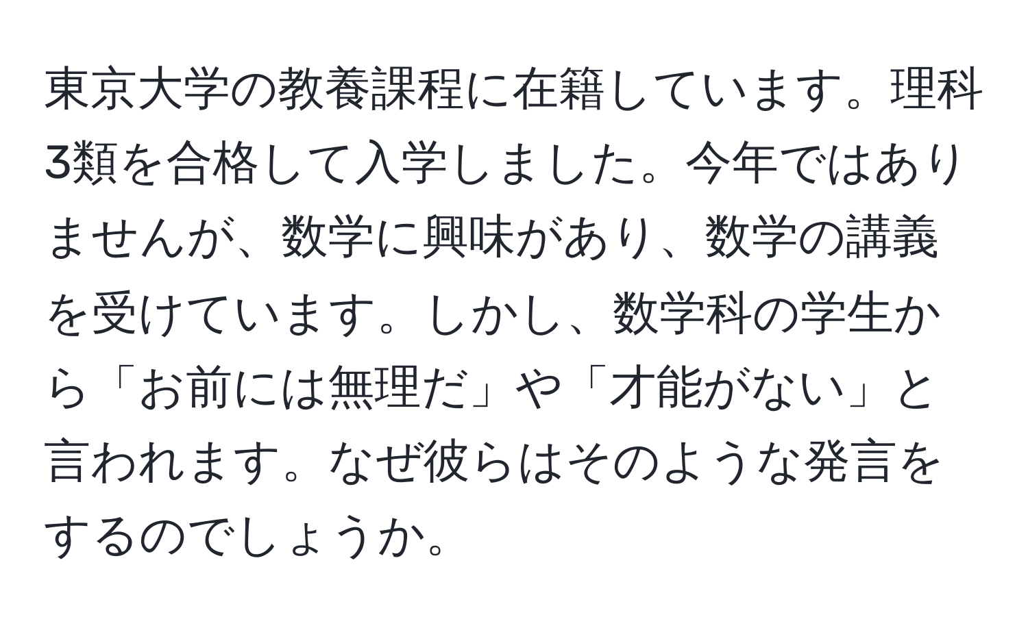 東京大学の教養課程に在籍しています。理科3類を合格して入学しました。今年ではありませんが、数学に興味があり、数学の講義を受けています。しかし、数学科の学生から「お前には無理だ」や「才能がない」と言われます。なぜ彼らはそのような発言をするのでしょうか。