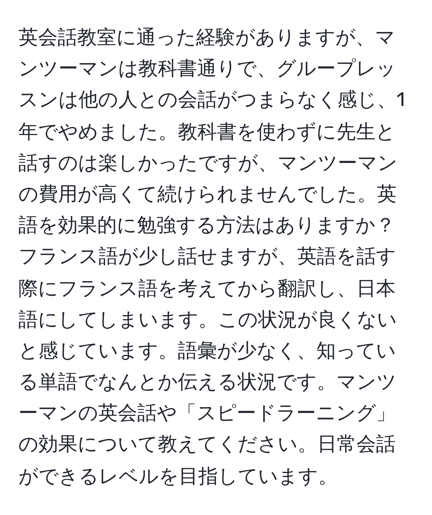 英会話教室に通った経験がありますが、マンツーマンは教科書通りで、グループレッスンは他の人との会話がつまらなく感じ、1年でやめました。教科書を使わずに先生と話すのは楽しかったですが、マンツーマンの費用が高くて続けられませんでした。英語を効果的に勉強する方法はありますか？フランス語が少し話せますが、英語を話す際にフランス語を考えてから翻訳し、日本語にしてしまいます。この状況が良くないと感じています。語彙が少なく、知っている単語でなんとか伝える状況です。マンツーマンの英会話や「スピードラーニング」の効果について教えてください。日常会話ができるレベルを目指しています。