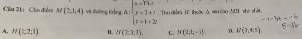 Cầâu 21: Cho điểm M(2;1;4) và đường thẳng Delta :beginarrayl x=1+t y=2+t z=1+2tendarray.. Tìm điểm H thuộc Δ sao cho MH nhỏ nhất.
A. H(1;2;1). B. H(2;3;3). C. H(0;1;-1). D. H (3;4;5).