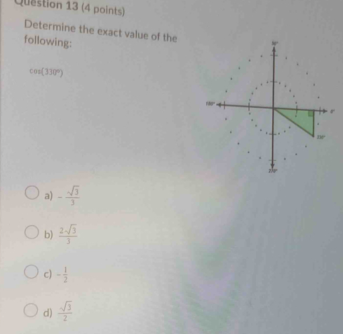 Determine the exact value of the
following:
cos (330°)
a) - sqrt(3)/3 
b)  2sqrt(3)/3 
c) - 1/2 
d)  sqrt(3)/2 