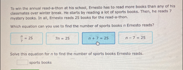 To win the annual read-a-thon at his school, Ernesto has to read more books than any of his
classmates over winter break. He starts by reading a lot of sports books. Then, he reads 7
mystery books. In all, Ernesto reads 25 books for the read-a-thon.
Which equation can you use to find the number of sports books n Ernesto reads?
 n/7 =25 7n=25 n+7=25 n-7=25
Solve this equation for n to find the number of sports books Ernesto reads.
| sports books