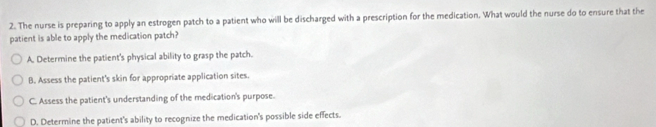 The nurse is preparing to apply an estrogen patch to a patient who will be discharged with a prescription for the medication. What would the nurse do to ensure that the
patient is able to apply the medication patch?
A. Determine the patient's physical ability to grasp the patch.
B. Assess the patient's skin for appropriate application sites.
C. Assess the patient's understanding of the medication's purpose.
D. Determine the patient's ability to recognize the medication's possible side effects.