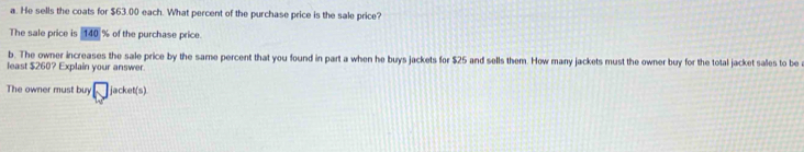 He sells the coats for $63.00 each. What percent of the purchase price is the sale price? 
The sale price is  140 % of the purchase price. 
b. The owner increases the sale price by the same percent that you found in part a when he buys jackets for $25 and sells them. How many jackets must the owner buy for the total jacket sales to be 
least $260? Explain your answer. 
The owner must buy □ jacket(s)