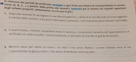 In ciascuno dei periodi da analizzare assegna a ogni frase una lettera di riconoscimento in succes- 
sione (A, B, C...) a partire dalla prima che incontri: inserisci poi le lettere nel riquadri opportuni 
degli schemi proposti. (Attenzione: ce n'è uno in più.) 
1. Dopo aver lavorato fin da ragazzo in una ditta di spedizioni, / all'età di 65 anni Riccardo ha ormai raggiunto 
_ 
il culmine della carriera / e tra pochi mesi andrà in pensione, I così fnalmente potrà coltivare i suoi hobby. 
__ 
2. A quanto pare, / mentre i proprietari erano in vacanza, / nonostante il salvavita nell'appartamento si é 
_ 
verificato un corto circuito / che ha innescato un principio di incendio di grandi dimensioni. 
_ 
3. Mentre stavo per salire sul treno / ho visto il mio amico Matteo / correre trafelato verso di me, 
/ sventolando la giacca a fori / che avevo dimenticato sulla sua auto. 
_ 
_