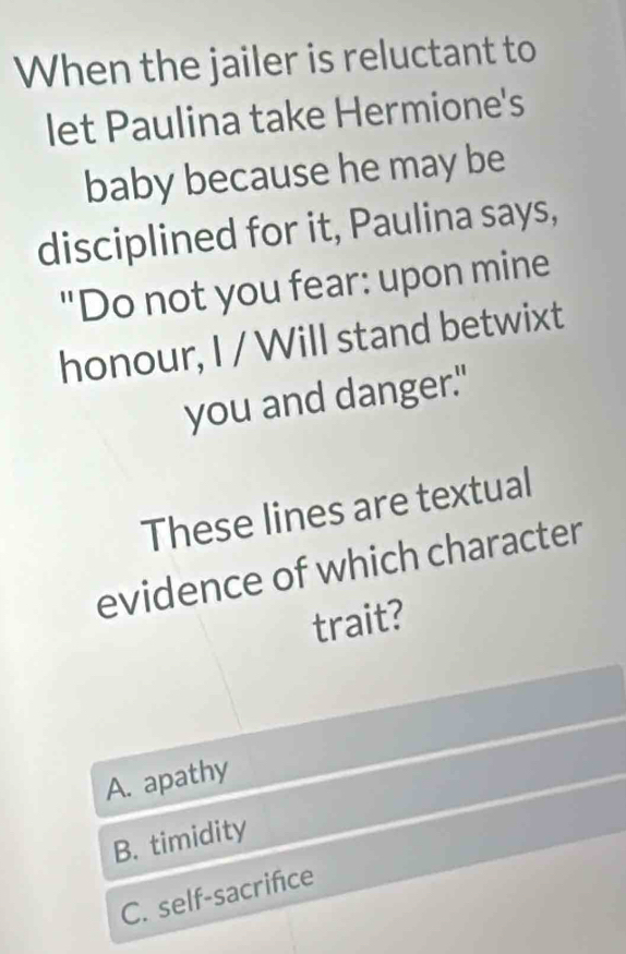 When the jailer is reluctant to
let Paulina take Hermione's
baby because he may be
disciplined for it, Paulina says,
"Do not you fear: upon mine
honour, I / Will stand betwixt
you and danger."
These lines are textual
evidence of which character
trait?
A. apathy
B. timidity
C. self-sacrifce