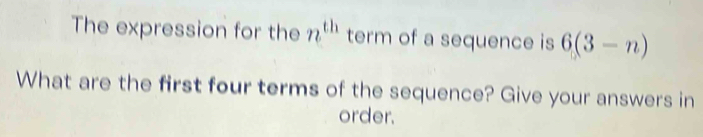 The expression for the n^(th) term of a sequence is 6(3-n)
What are the first four terms of the sequence? Give your answers in 
order.