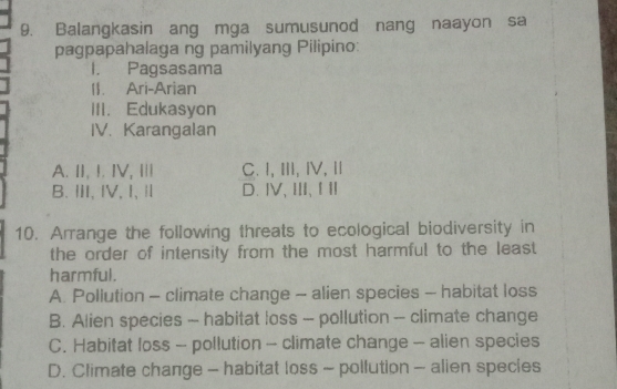 Balangkasin ang mga sumusunod nang naayon sa
pagpapahalaga ng pamilyang Pilipino:
I. Pagsasama
II. Ari-Arian
III. Edukasyon
IV. Karangalan
A. II, I. IV, I C.I, Ⅲ, Ⅳ, Ⅱ
B.Ⅱ,ⅣV,I,Ⅱ D.ⅣV、Ⅲ、ⅠⅡ
10. Arrange the following threats to ecological biodiversity in
the order of intensity from the most harmful to the least 
harmful.
A. Pollution - climate change - alien species - habitat loss
B. Alien species - habitat loss -- pollution - climate change
C. Habitat loss - pollution - climate change - alien species
D. Climate change - habitat loss ~ pollution - alien species