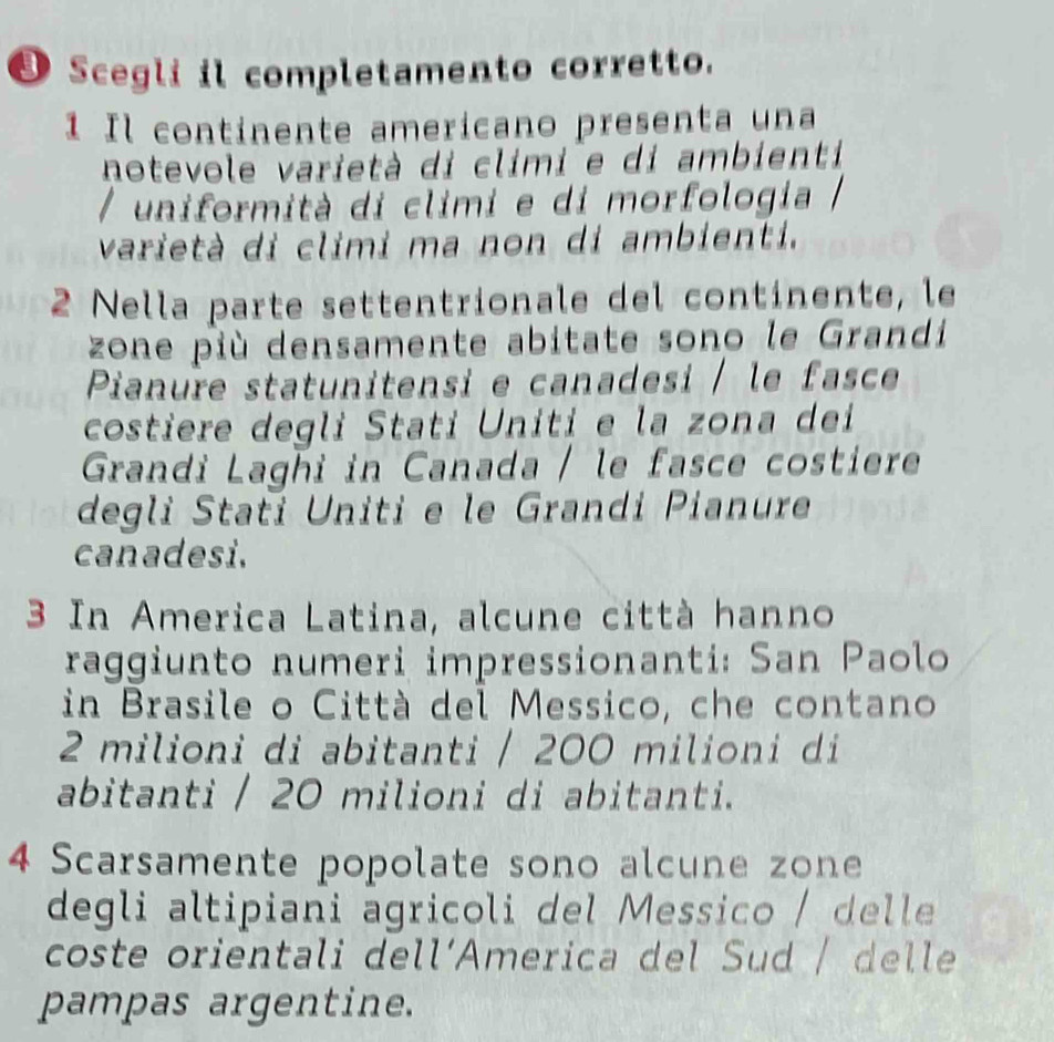 Scegli il completamento corretto. 
1 Il continente americano presenta una 
notevole varietà di climi e di ambienti 
/ uniformità di climi e di morfologia 
varietà di climi ma non di ambienti. 
2 Nella parte settentrionale del continente, le 
zone più densamente abitate sono le Grandi 
Pianure statunitensi e canadesi / le fasce 
costiere degli Stati Uniti e la zona dei 
Grandi Laghi in Canada / le fasce costiere 
degli Stati Uniti e le Grandi Pianure 
canadesi. 
3 In America Latina, alcune città hanno 
raggiunto numeri impressionanti: San Paolo 
in Brasile o Città del Messico, che contano
2 milioni di abitanti / 200 milioni di 
abitanti / 20 milioni di abitanti. 
4 Scarsamente popolate sono alcune zone 
degli altipiani agricoli del Messico / delle 
coste orientali dell‘America del Sud / delle 
pampas argentine.