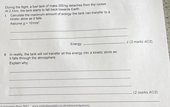 During the flight, a fuel tank of mass 200 kg detaches from the rocket. 
At 2.5 km, the tank starts to fall back towards Earth. 
i Calculate the maximum amount of energy the tank can transfer to a 
kinetic store as it falls. 
Assume g=10m/s^2
_ 
_ 
Energy: _J (3 marks AO2) 
ii In reality, the tank will not transfer all this energy into a kinetic store as 
it falls through the atmosphere. 
Explain why. 
_ 
_ 
_ 
_(2 marks AO2) 
_ 
University Press 2017 www.oxfordsecondarv.co.uk/acknowledgements