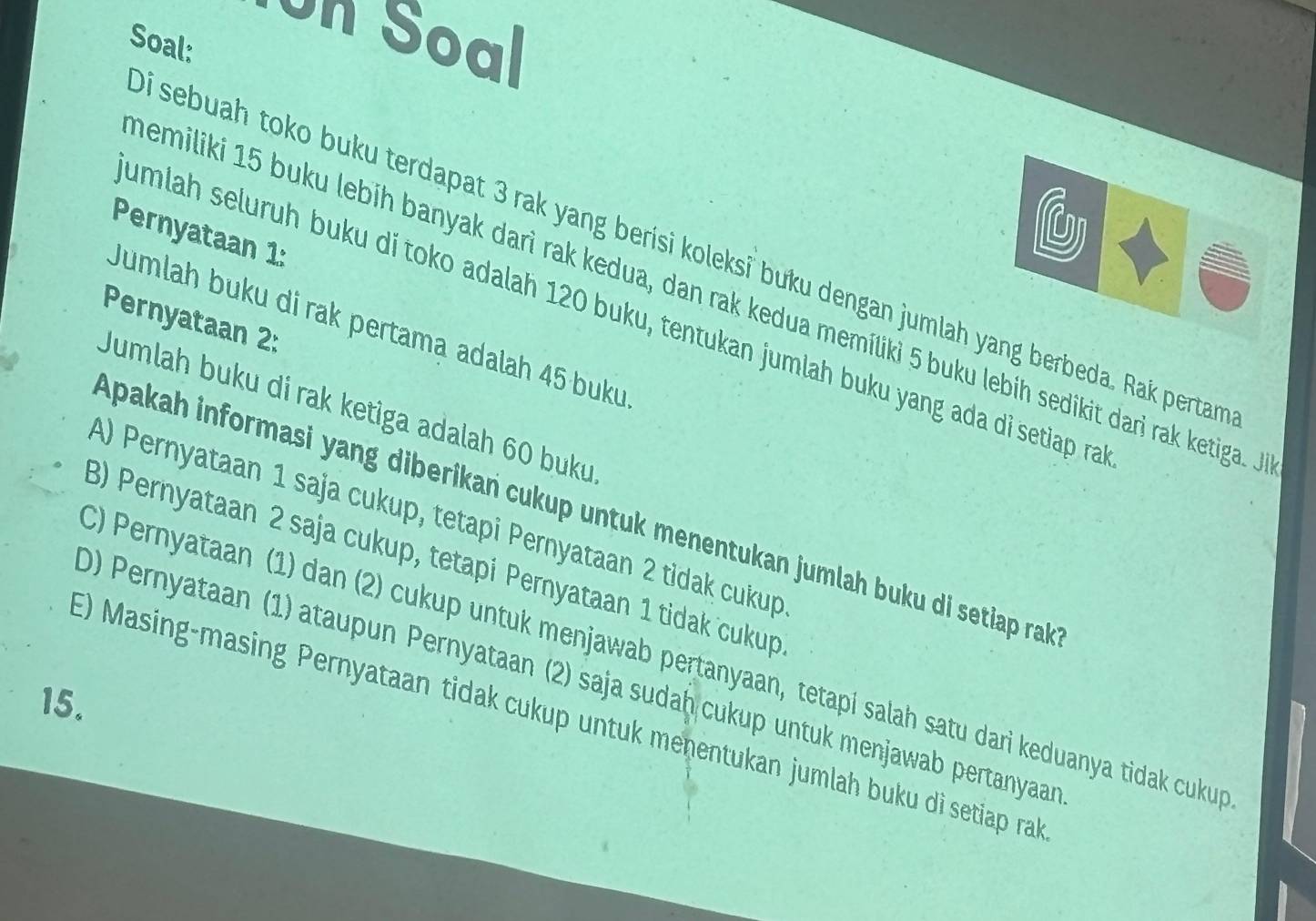 Un Soal
Soal:
Pernyataan 1:
i sebuah toko buku terdapat 3 rak yang berisi koleksi buku dengan jumlah yang berbeda. Rak pertan
emiliki 15 buku lebíh banyak darì rak kedua, dan rak kedua memíliki 5 buku lebih sedikit dari rak ketiga. .
umlah seluruh buku di toko adalah 120 buku, tentukan jumlah buku yang ada di setiap ra
Pernyataan 2:
Jumlah buku di rak pertama adalah 45 buku
Jumlah buku di rak ketiga adalah 60 buku
Apakah informasi yang diberikań cukup untuk menentukan jumlah buku di setiap rak
A) Pernyataan 1 saja cukup, tetapi Pernyataan 2 tidak cukup
3) Pernyataan 2 saja cukup, tetapi Pernyataan 1 tidak cukup
C) Pernyataan 1) dan (2) cukup untuk menjawab pertanyaan, tetapi salah satu dari keduanya tidak cukup
0) Pernyataan (1) ataupun Pernyataan (2) saja sudaḥ cukup untuk menjawab pertanyaa
15.
E) Masing-masing Pernyataan tidak cukup untuk menentukan jumlah buku di setiap ral