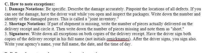 How to note exceptions: 
1. Damage Notations: Be specific. Describe the damage accurately. Pinpoint the locations of all defects. If you 
can see the damage, have the driver wait while you open and inspect the packages. Write down the number and 
identity of the damaged pieces. This is called a "joint inventory." 
2. Shortage Notations: If part of shipment is missing, write the number of pieces actually delivered on the 
delivery receipt and circle it. Then write down the number of pieces missing and note them as "short." 
3. Signatures: Write down all exceptions on both copies of the delivery receipt. Have the driver sign both 
copies of the delivery receipt in his full name (not initials ornicknames). After the driver signs, you sign also. 
Write your agency's name, your full name, the date, and the time of day.