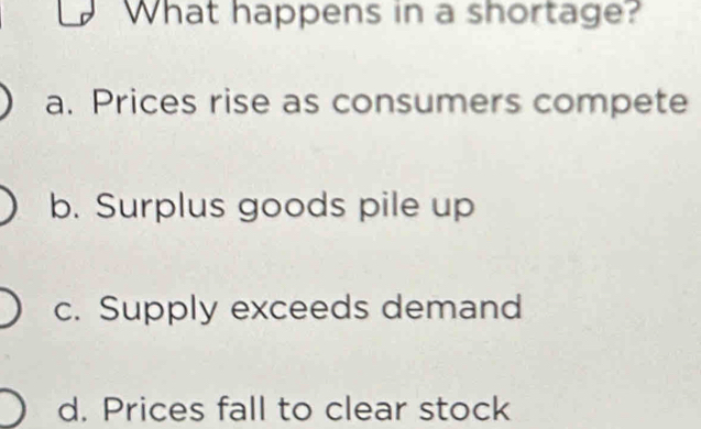 What happens in a shortage?
a. Prices rise as consumers compete
b. Surplus goods pile up
c. Supply exceeds demand
d. Prices fall to clear stock