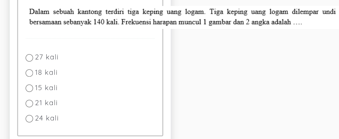 Dalam sebuah kantong terdiri tiga keping uang logam. Tiga keping uang logam dilempar undi
bersamaan sebanyak 140 kali. Frekuensi harapan muncul 1 gambar dan 2 angka adalah ….
27 kali
18 kali
15 kali
21 kali
24 kali