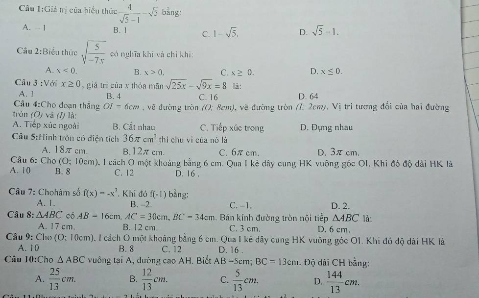 Giá trị của biểu thức  4/sqrt(5)-1 -sqrt(5) bằng:
A. - 1 B. 1 1-sqrt(5). sqrt(5)-1.
C.
D.
Câu 2:Biểu thức sqrt(frac 5)-7x có nghĩa khi và chỉ khi:
A. x<0. B. x>0. C. x≥ 0. D. x≤ 0.
Câu 3 :Với x≥ 0 , giá trị của x thỏa mãn sqrt(25x)-sqrt(9x)=8 là:
A. 1 B. 4 C. 16 D. 64
Câu 4:Cho đoạn thắng OI=6cm , về đường tròn (0: 8cm), vẽ đường tròn h (1: 2cm). Vị trí tương đối của hai đường
tròn (O) và (I) là:
A. Tiếp xúc ngoài B. Cắt nhau C. Tiếp xúc trong D. Đựng nhau
Câu 5:Hình tròn có diện tích 36π cm^2 thì chu vi của nó là
A. 18π cm. B.12πcm. C. 6π cm. D. 3π cm.
Câu 6: Cho (O; 10cm), I cách O một khoảng bằng 6 cm. Qua I kẻ dây cung HK vuông góc OI. Khi đó độ dài HK là
A. 10 B. 8 C. 12 D. 16 .
Câu 7: Chohàm số f(x)=-x^2. Khi đó f(-1) bằng:
A. 1. B. -2. C. -1. D. 2.
Câu 8: △ ABC có AB=16cm,AC=30cm,BC=34cm. Bán kính đường tròn nội tiếp △ ABC là:
A. 17 cm. B. 12 cm. C. 3 cm. D. 6 cm.
Câu 9: Cho (O: 10cm), 1 cách O một khoảng bằng 6 cm. Qua I kẻ dây cung HK vuông góc OI. Khi đó độ dài HK là
A. 10 B. 8 C. 12 D. 16 .
Câu 10:Cho △ ABC vuông tại A, đường cao AH. Biết AB=5cm;BC=13cm. Độ dài CH bằng:
A.  25/13 cm.  12/13 cm.  5/13 cm. D.  144/13 cm.
B.
C.