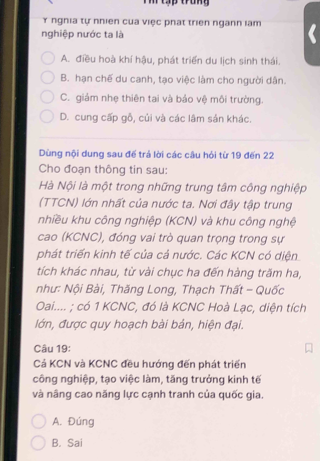 Th tạp trung
Y nghia tự nhiên của việc phát triên nganh lam
nghiệp nước ta là
A. điều hoà khí hậu, phát triển du lịch sinh thái.
B. hạn chế du canh, tạo việc làm cho người dân.
C. giảm nhẹ thiên tai và bảo vệ môi trường.
D. cung cấp gỗ, củi và các lâm sản khác.
Dùng nội dung sau đế trả lời các câu hỏi từ 19 đến 22
Cho đoạn thông tin sau:
Hà Nội là một trong những trung tâm công nghiệp
(TTCN) lớn nhất của nước ta. Nơi đây tập trung
nhiều khu công nghiệp (KCN) và khu công nghệ
cao (KCNC), đóng vai trò quan trọng trong sự
phát triển kinh tế của cả nước. Các KCN có diện
tích khác nhau, từ vài chục ha đến hàng trăm ha,
như: Nội Bài, Thăng Long, Thạch Thất - Quốc
Oai.... ; có 1 KCNC, đó là KCNC Hoà Lạc, diện tích
lớn, được quy hoạch bài bản, hiện đại.
Câu 19:
Cả KCN và KCNC đều hướng đến phát triển
công nghiệp, tạo việc làm, tăng trưởng kinh tế
và nâng cao năng lực cạnh tranh của quốc gia.
A. Đúng
B. Sai