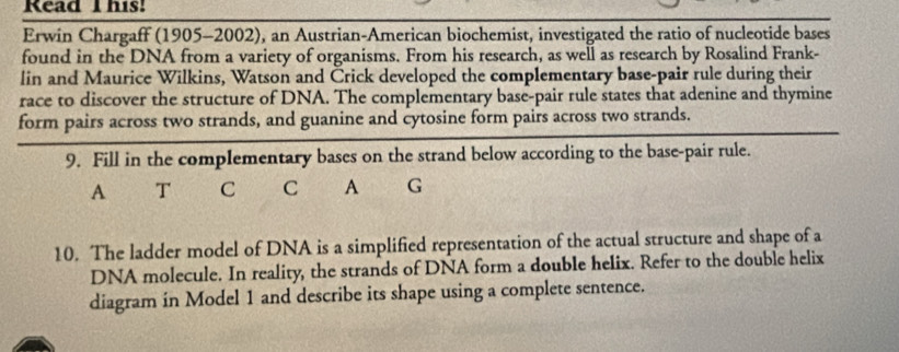 Read I his! 
Erwin Chargaff (1905-2002), an Austrian-American biochemist, investigated the ratio of nucleotide bases 
found in the DNA from a variety of organisms. From his research, as well as research by Rosalind Frank- 
lin and Maurice Wilkins, Watson and Črick developed the complementary base-pair rule during their 
race to discover the structure of DNA. The complementary base-pair rule states that adenine and thymine 
form pairs across two strands, and guanine and cytosine form pairs across two strands. 
9. Fill in the complementary bases on the strand below according to the base-pair rule. 
A T C C A G 
10. The ladder model of DNA is a simplified representation of the actual structure and shape of a 
DNA molecule. In reality, the strands of DNA form a double helix. Refer to the double helix 
diagram in Model 1 and describe its shape using a complete sentence.