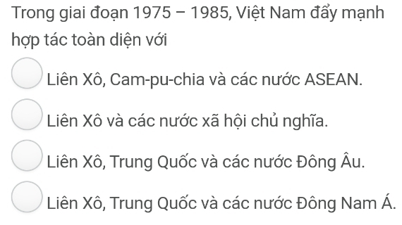 Trong giai đoạn 1975 - 1985, Việt Nam đẩy mạnh
hợp tác toàn diện với
Liên Xô, Cam-pu-chia và các nước ASEAN.
Liên Xô và các nước xã hội chủ nghĩa.
Liên Xô, Trung Quốc và các nước Đông Âu.
Liên Xô, Trung Quốc và các nước Đông Nam Á.