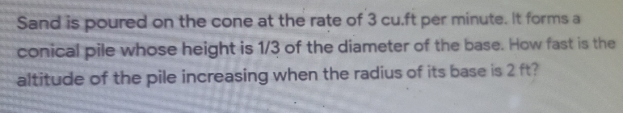 Sand is poured on the cone at the rate of 3 cu.ft per minute. It forms a
conical pile whose height is 1/3 of the diameter of the base. How fast is the
altitude of the pile increasing when the radius of its base is 2 ft?