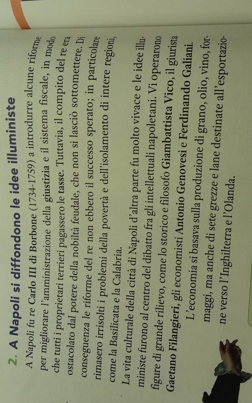 A Napoli si diffondono le idee illuministe 
A Napoli fu re Carlo III di Borbone (1734-1759) a introdurre alcune riforme 
per migliorare l’amministrazione della giustizia e il sistema fiscale, in modo 
che tutti i proprietari terrieri pagassero le tasse. Tuttavia, il compito del re era 
ostacolato dal potere della nobiltà feudale, che non si lasciò sottomettere. Di 
conseguenza le riforme del re non ebbero il successo sperato; in particolare 
rimasero irrisolti i problemi della povertà e dell'isolamento di intere regioni, 
come la Basilicata e la Calabria. 
La vita culturale della città di Napoli d’altra parte fu molto vivace e le idee illu- 
ministe furono al centro del dibatto fra gli intellettuali napoletani. Vi operarono 
figure di grande rilievo, come lo storico e filosofo Giambattista Vico, il giurista 
Gaetano Filangieri, gli economisti Antonio Genovesi e Ferdinando Galiani. 
L’economia si basava sulla produzione di grano, olio, vino, for- 
maggi, ma anche di sete grezze e lane destinate all’esportazio- 
ne verso l’Inghilterra e l’Olanda.