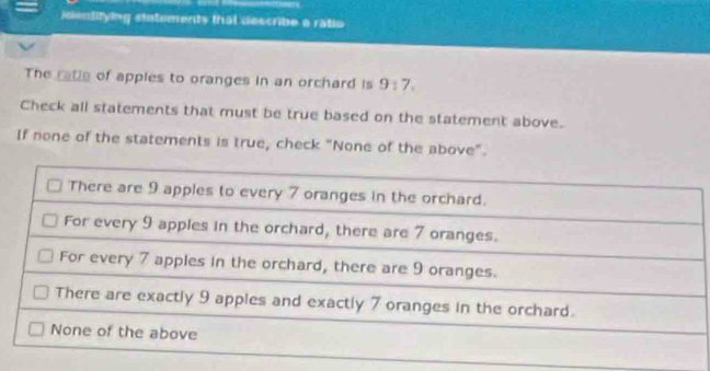 ientifying statements that describe a ratio 
The ratle of apples to oranges in an orchard is 9:7. 
Check all statements that must be true based on the statement above. 
If none of the statements is true, check "None of the above".