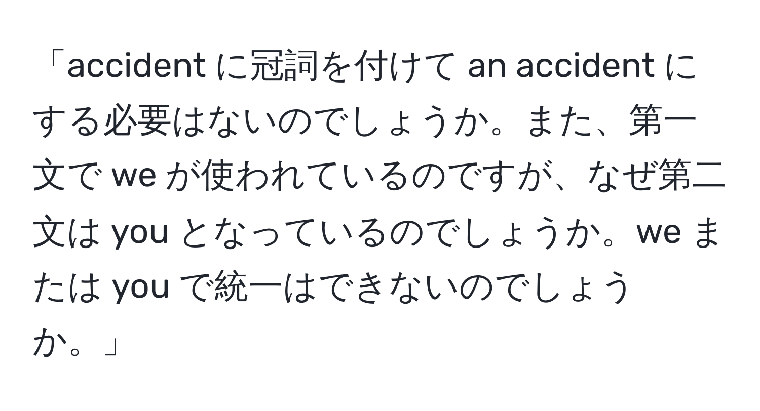 「accident に冠詞を付けて an accident にする必要はないのでしょうか。また、第一文で we が使われているのですが、なぜ第二文は you となっているのでしょうか。we または you で統一はできないのでしょうか。」