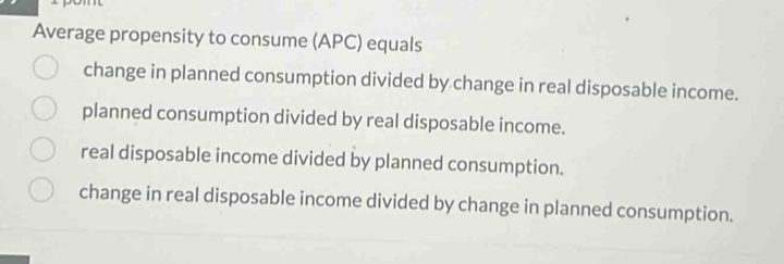 Average propensity to consume (APC) equals
change in planned consumption divided by change in real disposable income.
planned consumption divided by real disposable income.
real disposable income divided by planned consumption.
change in real disposable income divided by change in planned consumption.