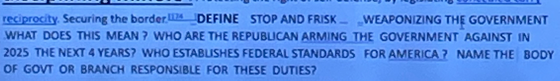 reciprocity. Securing the border. DEFINE STOP AND FRISK WEAPONIZING THE GOVERNMENT 
WHAT DOES THIS MEAN ? WHO ARE THE REPUBLICAN ARMING THE GOVERNMENT AGAINST IN 
2025 THE NEXT 4 YEARS? WHO ESTABLISHES FEDERAL STANDARDS FOR AMERICA? NAME THE BODY 
OF GOVT OR BRANCH RESPONSIBLE FOR THESE DUTIES?