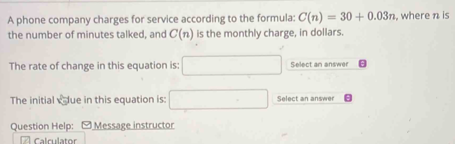 A phone company charges for service according to the formula: C(n)=30+0.03n , where n is 
the number of minutes talked, and C(n) is the monthly charge, in dollars. 
The rate of change in this equation is: □ Select an answer 
The initial wdue in this equation is: □ Select an answer 
Question Help: Message instructor 
Calculator