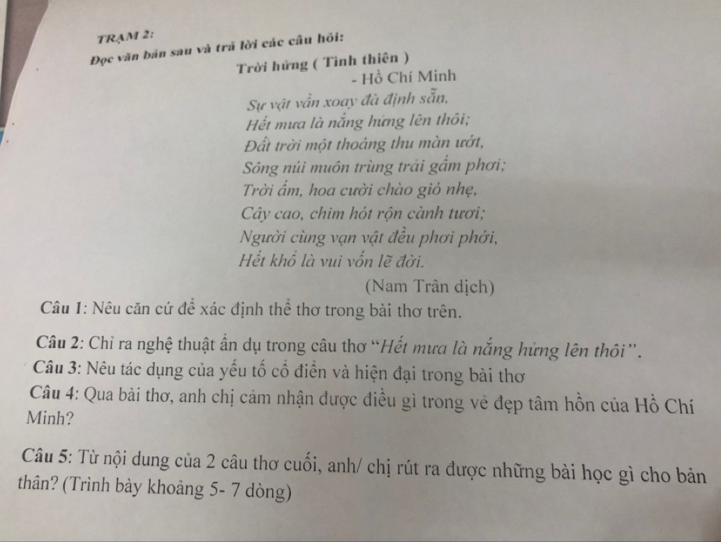 TRẠM 2: 
Đọc văn bản sau và trả lời các câu hồi: 
Trời hửng ( Tình thiên ) 
- Hồ Chí Minh 
Sự vật vẫn xoay đà định sẵn, 
Hết mưa là nắng hứng lên thôi; 
Đất trời một thoáng thu màn ướt, 
Sông núi muôn trùng trải gẩm phơi; 
Trời ẩm, hoa cười chào gió nhẹ, 
Cây cao, chim hót rộn cành tươi; 
Người cùng vạn vật đều phơi phới, 
Hết khổ là vui vốn lẽ đời. 
(Nam Trân dịch) 
Câu 1: Nêu căn cứ để xác định thể thơ trong bài thơ trên. 
Câu 2: Chỉ ra nghệ thuật ẩn dụ trong câu thơ “Hết mưa là nắng hửng lên thôi”. 
Câu 3: Nêu tác dụng của yếu tố cổ điển và hiện đại trong bài thơ 
Câu 4: Qua bài thơ, anh chị cảm nhận được điều gì trong vẻ đẹp tâm hồn của Hồ Chí 
Minh? 
Câu 5: Từ nội dung của 2 câu thơ cuối, anh/ chị rút ra được những bài học gì cho bản 
thân? (Trình bày khoảng 5- 7 dòng)